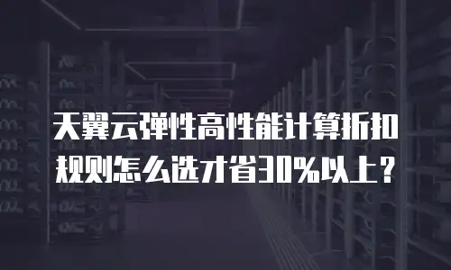 天翼云弹性高性能计算折扣规则怎么选才省30%以上？