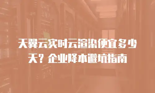 天翼云实时云渲染便宜多少天？企业降本避坑指南