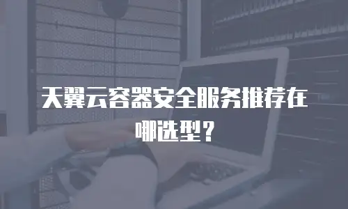 天翼云容器安全服务推荐在哪选型？