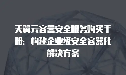 天翼云容器安全服务购买手册：构建企业级安全容器化解决方案