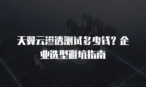 天翼云渗透测试多少钱？企业选型避坑指南