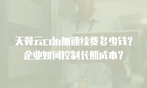 天翼云cdn加速续费多少钱？企业如何控制长期成本？
