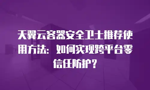 天翼云容器安全卫士推荐使用方法：如何实现跨平台零信任防护？