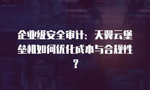 企业级安全审计：天翼云堡垒机如何优化成本与合规性？