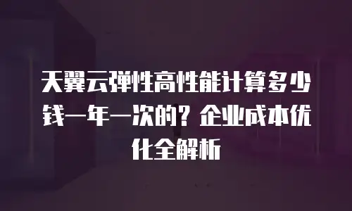 天翼云弹性高性能计算多少钱一年一次的？企业成本优化全解析