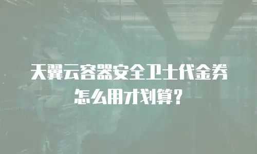 天翼云容器安全卫士代金券怎么用才划算？