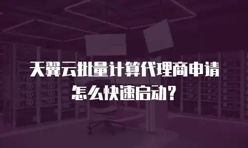 天翼云批量计算代理商申请怎么快速启动？