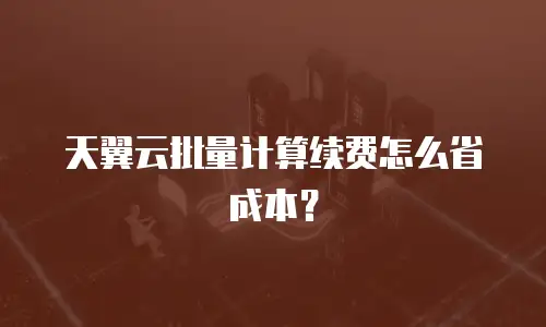 天翼云批量计算续费怎么省成本？