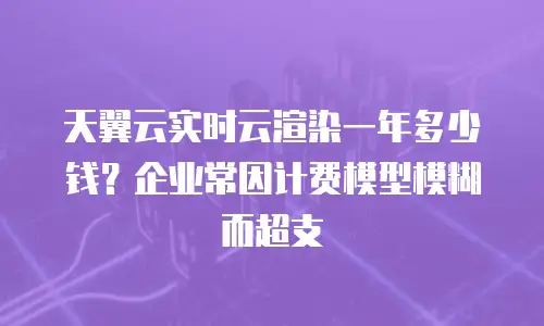 天翼云实时云渲染一年多少钱？企业常因计费模型模糊而超支