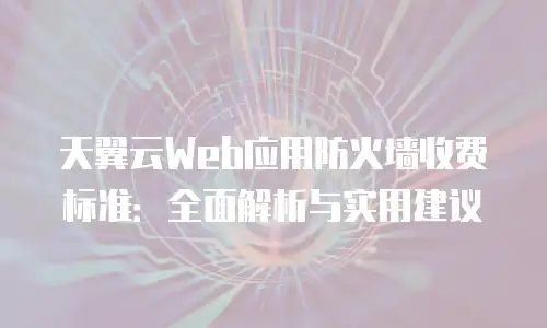 天翼云Web应用防火墙收费标准：全面解析与实用建议