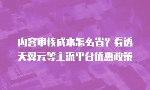 内容审核成本怎么省？看透天翼云等主流平台优惠政策