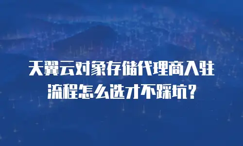 天翼云对象存储代理商入驻流程怎么选才不踩坑？