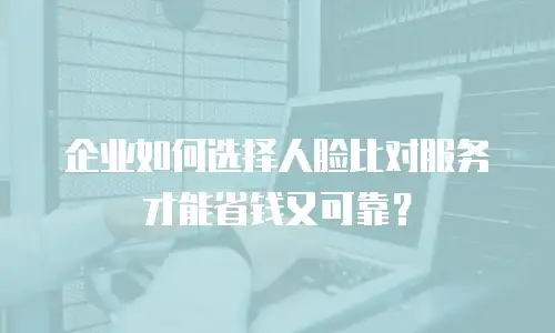企业如何选择人脸比对服务才能省钱又可靠？
