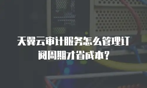 天翼云审计服务怎么管理订阅周期才省成本？