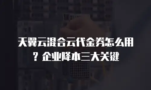 天翼云混合云代金券怎么用？企业降本三大关键