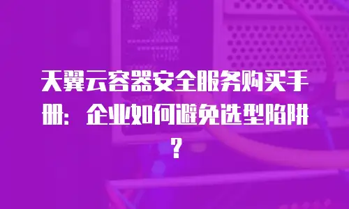 天翼云容器安全服务购买手册：企业如何避免选型陷阱？