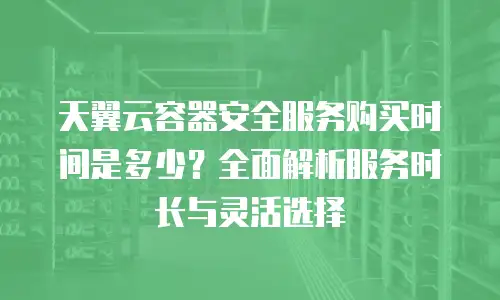 天翼云容器安全服务购买时间是多少？全面解析服务时长与灵活选择