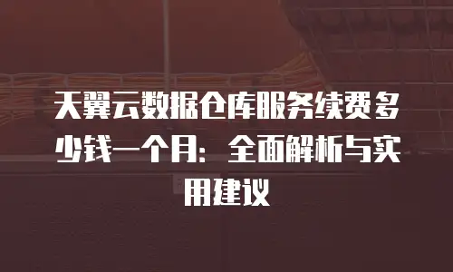 天翼云数据仓库服务续费多少钱一个月：全面解析与实用建议