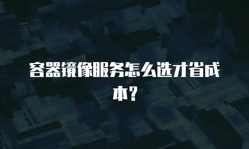 容器镜像服务怎么选才省成本？