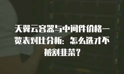 天翼云容器与中间件价格一览表对比分析：怎么选才不被割韭菜？