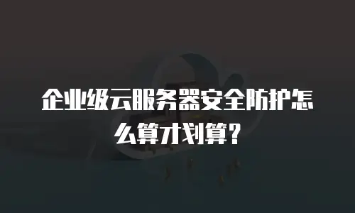 企业级云服务器安全防护怎么算才划算？