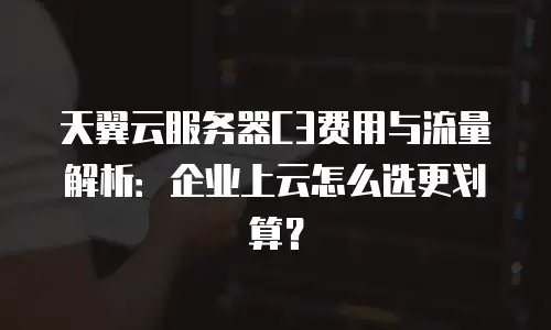 天翼云服务器C3费用与流量解析：企业上云怎么选更划算？