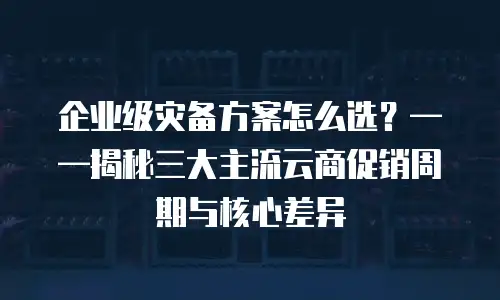 企业级灾备方案怎么选？&mdash;&mdash;揭秘三大主流云商促销周期与核心差异
