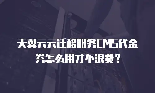 天翼云云迁移服务CMS代金券怎么用才不浪费？