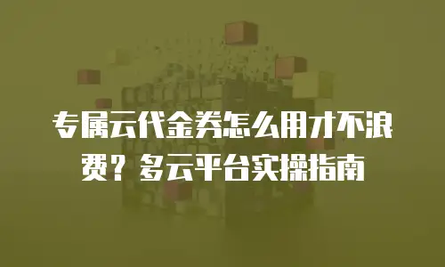 专属云代金券怎么用才不浪费？多云平台实操指南