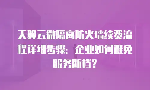 天翼云微隔离防火墙续费流程详细步骤：企业如何避免服务断档？