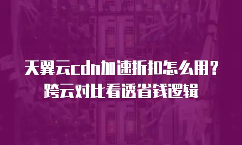 天翼云cdn加速折扣怎么用？跨云对比看透省钱逻辑