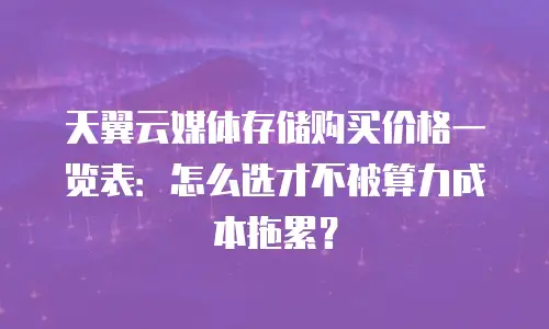 天翼云媒体存储购买价格一览表：怎么选才不被算力成本拖累？