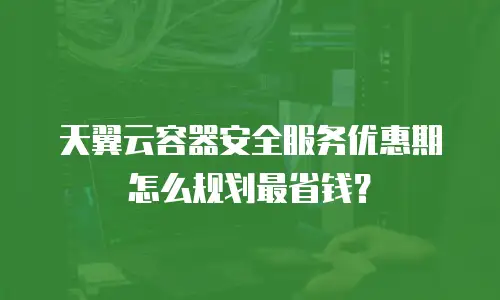 天翼云容器安全服务优惠期怎么规划最省钱？
