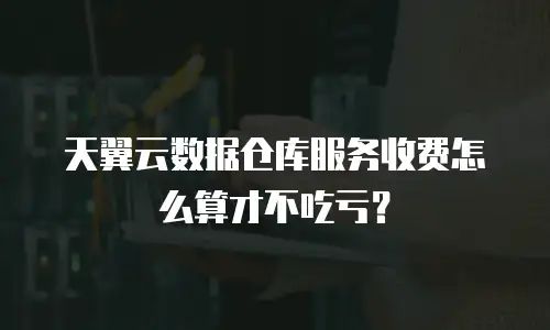 天翼云数据仓库服务收费怎么算才不吃亏？