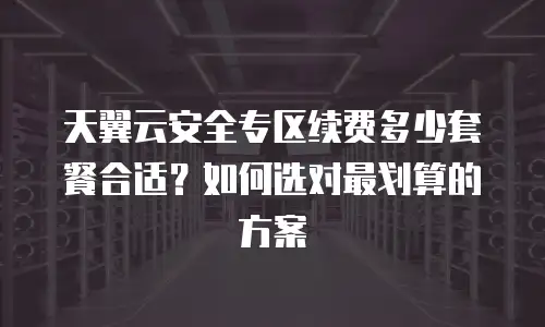 天翼云安全专区续费多少套餐合适？如何选对最划算的方案