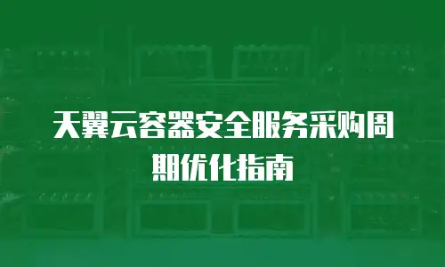 天翼云容器安全服务采购周期优化指南