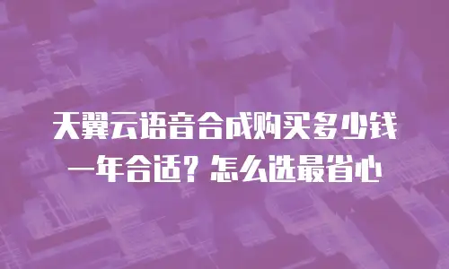 天翼云语音合成购买多少钱一年合适？怎么选最省心
