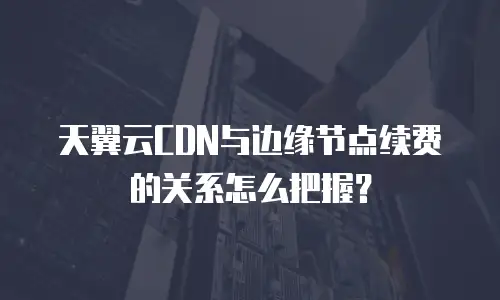天翼云CDN与边缘节点续费的关系怎么把握？