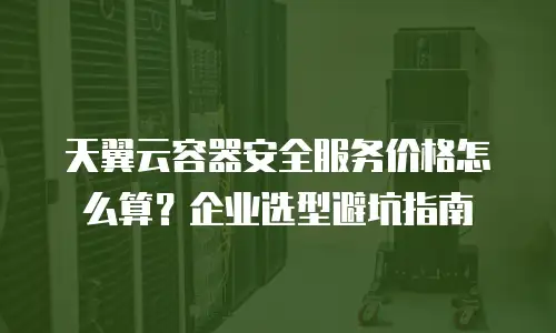 天翼云容器安全服务价格怎么算？企业选型避坑指南