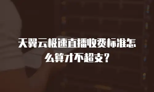 天翼云极速直播收费标准怎么算才不超支？
