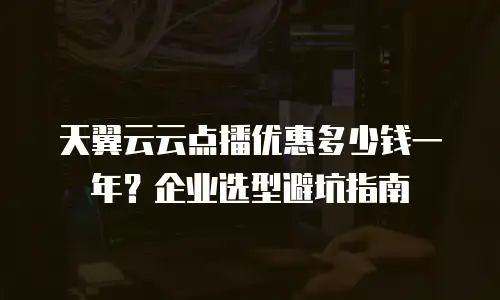 天翼云云点播优惠多少钱一年？企业选型避坑指南