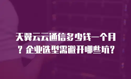 天翼云云通信多少钱一个月？企业选型需避开哪些坑？