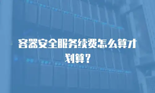 容器安全服务续费怎么算才划算？
