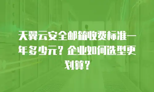 天翼云安全邮箱收费标准一年多少元？企业如何选型更划算？