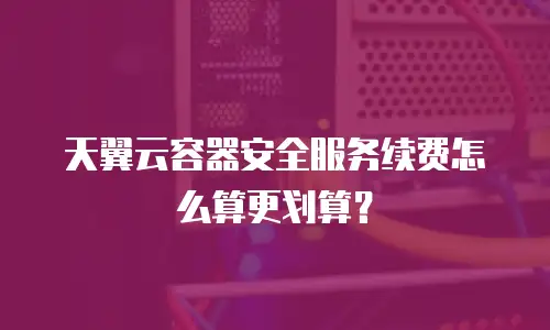 天翼云容器安全服务续费怎么算更划算？