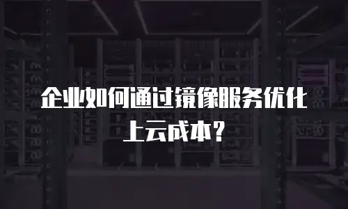 企业如何通过镜像服务优化上云成本？