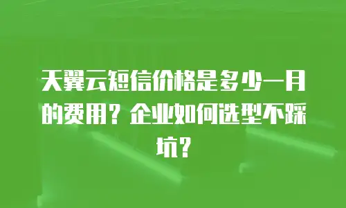 天翼云短信价格是多少一月的费用？企业如何选型不踩坑？