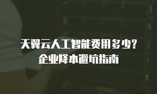 天翼云人工智能费用多少？企业降本避坑指南