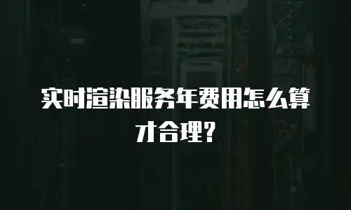 实时渲染服务年费用怎么算才合理？