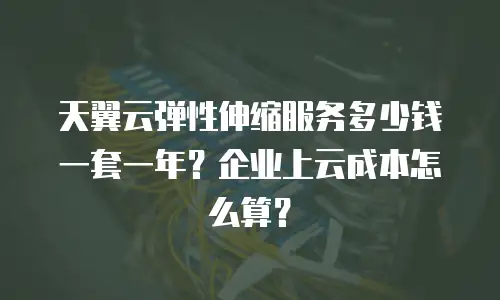 天翼云弹性伸缩服务多少钱一套一年？企业上云成本怎么算？